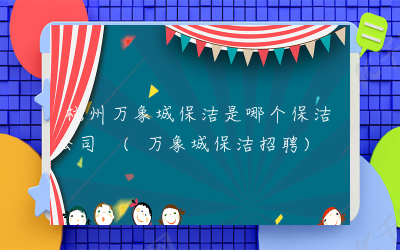 杭州万象城保洁是哪个保洁公司 (万象城保洁招聘)